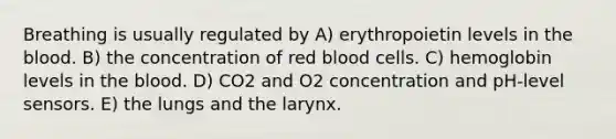 Breathing is usually regulated by A) erythropoietin levels in <a href='https://www.questionai.com/knowledge/k7oXMfj7lk-the-blood' class='anchor-knowledge'>the blood</a>. B) the concentration of red blood cells. C) hemoglobin levels in the blood. D) CO2 and O2 concentration and pH-level sensors. E) the lungs and the larynx.