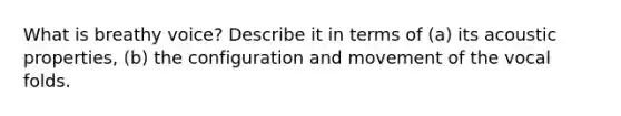 What is breathy voice? Describe it in terms of (a) its acoustic properties, (b) the configuration and movement of the vocal folds.