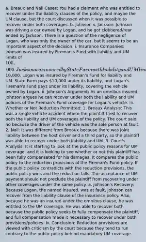 a. Breaux and Nall Cases: You had a claimant who was entitled to recover under the liability clauses of the policy, and maybe the UM clause, but the court discussed when it was possible to recover under both coverages. b. Johnson v. Jackson: Johnson was driving a car owned by Logan, and he got clobbered/rear ended by Jackson. There is a question of the negligence of Logan, who was only the owner of the car, but it seems to be an important aspect of the decision. i. Insurance Companies: Johnson was insured by Fireman's Fund with liability and UM limits of 100,000. Jackson was insured by State Farm with liability and UM limits of10,000. Logan was insured by Fireman's Fund for liability and UM. State Farm pays 10,000 under its liability, and Logan's Fireman's Fund pays under its liability, covering the vehicle owned by Logan. ii. Johnson's Argument: As an omnibus insured, Johnson argues he can recover under both the liability and UM policies of the Fireman's Fund coverage for Logan's vehicle. iii. Whether or Not Reduction Permitted: 1. Breaux Analysis: This was a single vehicle accident where the plaintiff tried to recover both the liability and UM coverages of the policy. The court said no because the driver of the vehicle was the sole person at fault. 2. Nall: It was different from Breaux because there was joint liability between the host driver and a third party, so the plaintiff was able to recover under both liability and UM. 3. Court's Analysis: It is starting to look at the public policy reasons for UM coverage, and it is looking to see whether or not this plaintiff has been fully compensated for his damages. It compares the public policy to the reduction provisions of the Fireman's Fund policy. If the public policy contradicts with the reduction provisions, the public policy wins and the reduction falls. The acceptance of UM payment should not preclude the plaintiff from recovering under other coverages under the same policy. a. Johnson's Recovery: Because Logan, the named insured, was at fault, Johnson can recover from the liability clause of the insurance policy. Also, because he was an insured under the omnibus clause, he was entitled to the UM coverage. He was able to recover both because the public policy seeks to fully compensate the plaintiff, and full compensation made it necessary to recover under both provisions/policies. iv. Conclusion: Reduction provisions are viewed with criticism by the court because they tend to run contrary to the public policy behind mandatory UM coverage.