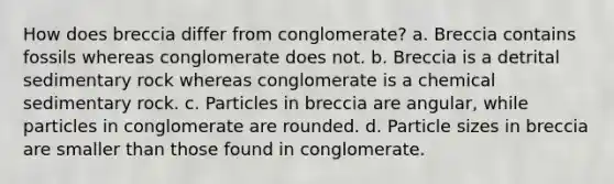 How does breccia differ from conglomerate? a. Breccia contains fossils whereas conglomerate does not. b. Breccia is a detrital sedimentary rock whereas conglomerate is a chemical sedimentary rock. c. Particles in breccia are angular, while particles in conglomerate are rounded. d. Particle sizes in breccia are smaller than those found in conglomerate.