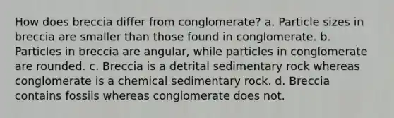 How does breccia differ from conglomerate? a. Particle sizes in breccia are smaller than those found in conglomerate. b. Particles in breccia are angular, while particles in conglomerate are rounded. c. Breccia is a detrital sedimentary rock whereas conglomerate is a chemical sedimentary rock. d. Breccia contains fossils whereas conglomerate does not.