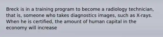 Breck is in a training program to become a radiology technician, that is, someone who takes diagnostics images, such as X-rays. When he is certified, the amount of human capital in the economy will increase