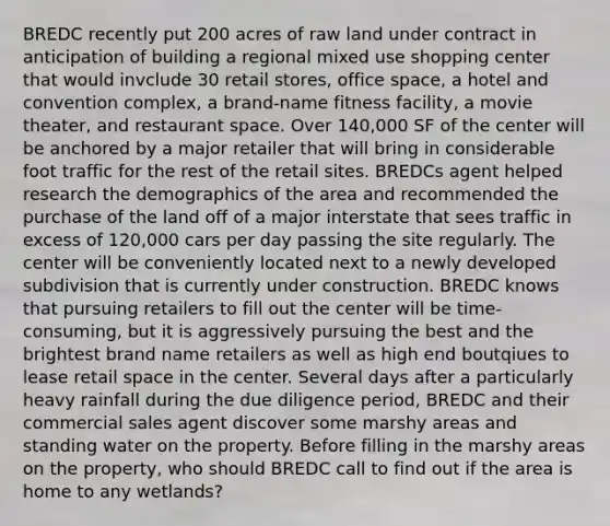 BREDC recently put 200 acres of raw land under contract in anticipation of building a regional mixed use shopping center that would invclude 30 retail stores, office space, a hotel and convention complex, a brand-name fitness facility, a movie theater, and restaurant space. Over 140,000 SF of the center will be anchored by a major retailer that will bring in considerable foot traffic for the rest of the retail sites. BREDCs agent helped research the demographics of the area and recommended the purchase of the land off of a major interstate that sees traffic in excess of 120,000 cars per day passing the site regularly. The center will be conveniently located next to a newly developed subdivision that is currently under construction. BREDC knows that pursuing retailers to fill out the center will be time-consuming, but it is aggressively pursuing the best and the brightest brand name retailers as well as high end boutqiues to lease retail space in the center. Several days after a particularly heavy rainfall during the due diligence period, BREDC and their commercial sales agent discover some marshy areas and standing water on the property. Before filling in the marshy areas on the property, who should BREDC call to find out if the area is home to any wetlands?