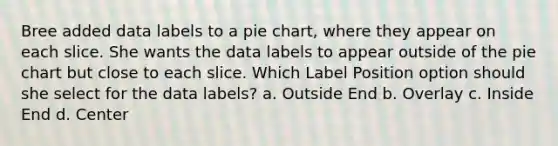 Bree added data labels to a pie chart, where they appear on each slice. She wants the data labels to appear outside of the pie chart but close to each slice. Which Label Position option should she select for the data labels? a. Outside End b. Overlay c. Inside End d. Center