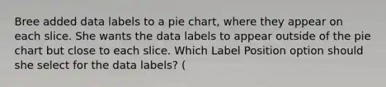 Bree added data labels to a <a href='https://www.questionai.com/knowledge/kDrHXijglR-pie-chart' class='anchor-knowledge'>pie chart</a>, where they appear on each slice. She wants the data labels to appear outside of the pie chart but close to each slice. Which Label Position option should she select for the data labels? (