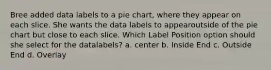 Bree added data labels to a pie chart, where they appear on each slice. She wants the data labels to appearoutside of the pie chart but close to each slice. Which Label Position option should she select for the datalabels? a. center b. Inside End c. Outside End d. Overlay