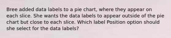 Bree added data labels to a pie chart, where they appear on each slice. She wants the data labels to appear outside of the pie chart but close to each slice. Which label Position option should she select for the data labels?