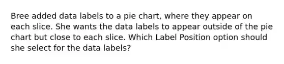 Bree added data labels to a pie chart, where they appear on each slice. She wants the data labels to appear outside of the pie chart but close to each slice. Which Label Position option should she select for the data labels?