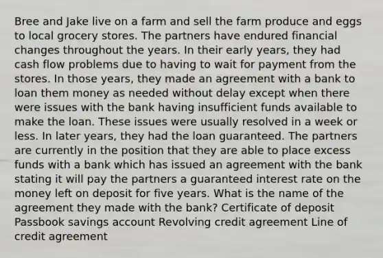 Bree and Jake live on a farm and sell the farm produce and eggs to local grocery stores. The partners have endured financial changes throughout the years. In their early years, they had cash flow problems due to having to wait for payment from the stores. In those years, they made an agreement with a bank to loan them money as needed without delay except when there were issues with the bank having insufficient funds available to make the loan. These issues were usually resolved in a week or less. In later years, they had the loan guaranteed. The partners are currently in the position that they are able to place excess funds with a bank which has issued an agreement with the bank stating it will pay the partners a guaranteed interest rate on the money left on deposit for five years. What is the name of the agreement they made with the bank? Certificate of deposit Passbook savings account Revolving credit agreement Line of credit agreement