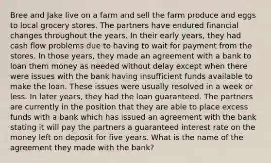 Bree and Jake live on a farm and sell the farm produce and eggs to local grocery stores. The partners have endured financial changes throughout the years. In their early years, they had cash flow problems due to having to wait for payment from the stores. In those years, they made an agreement with a bank to loan them money as needed without delay except when there were issues with the bank having insufficient funds available to make the loan. These issues were usually resolved in a week or less. In later years, they had the loan guaranteed. The partners are currently in the position that they are able to place excess funds with a bank which has issued an agreement with the bank stating it will pay the partners a guaranteed interest rate on the money left on deposit for five years. What is the name of the agreement they made with the bank?
