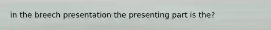 in the breech presentation the presenting part is the?