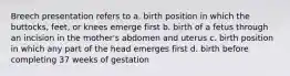 Breech presentation refers to a. birth position in which the buttocks, feet, or knees emerge first b. birth of a fetus through an incision in the mother's abdomen and uterus c. birth position in which any part of the head emerges first d. birth before completing 37 weeks of gestation