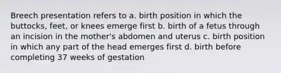 Breech presentation refers to a. birth position in which the buttocks, feet, or knees emerge first b. birth of a fetus through an incision in the mother's abdomen and uterus c. birth position in which any part of the head emerges first d. birth before completing 37 weeks of gestation