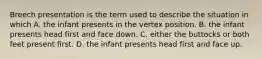 Breech presentation is the term used to describe the situation in which A. the infant presents in the vertex position. B. the infant presents head first and face down. C. either the buttocks or both feet present first. D. the infant presents head first and face up.