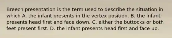 Breech presentation is the term used to describe the situation in which A. the infant presents in the vertex position. B. the infant presents head first and face down. C. either the buttocks or both feet present first. D. the infant presents head first and face up.