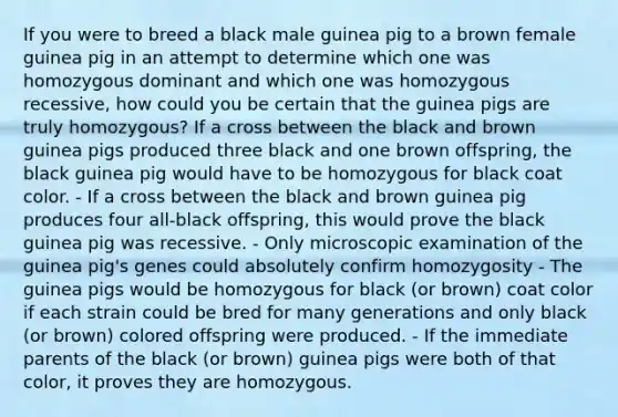 If you were to breed a black male guinea pig to a brown female guinea pig in an attempt to determine which one was homozygous dominant and which one was homozygous recessive, how could you be certain that the guinea pigs are truly homozygous? If a cross between the black and brown guinea pigs produced three black and one brown offspring, the black guinea pig would have to be homozygous for black coat color. - If a cross between the black and brown guinea pig produces four all-black offspring, this would prove the black guinea pig was recessive. - Only microscopic examination of the guinea pig's genes could absolutely confirm homozygosity - The guinea pigs would be homozygous for black (or brown) coat color if each strain could be bred for many generations and only black (or brown) colored offspring were produced. - If the immediate parents of the black (or brown) guinea pigs were both of that color, it proves they are homozygous.