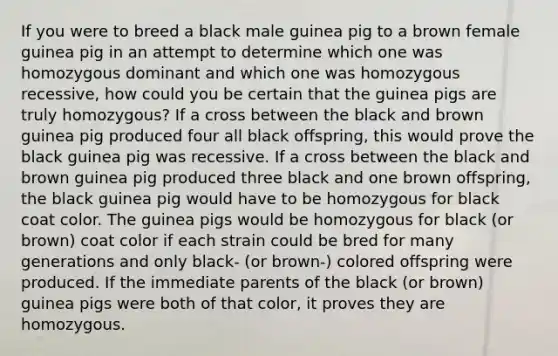 If you were to breed a black male guinea pig to a brown female guinea pig in an attempt to determine which one was homozygous dominant and which one was homozygous recessive, how could you be certain that the guinea pigs are truly homozygous? If a cross between the black and brown guinea pig produced four all black offspring, this would prove the black guinea pig was recessive. If a cross between the black and brown guinea pig produced three black and one brown offspring, the black guinea pig would have to be homozygous for black coat color. The guinea pigs would be homozygous for black (or brown) coat color if each strain could be bred for many generations and only black- (or brown-) colored offspring were produced. If the immediate parents of the black (or brown) guinea pigs were both of that color, it proves they are homozygous.