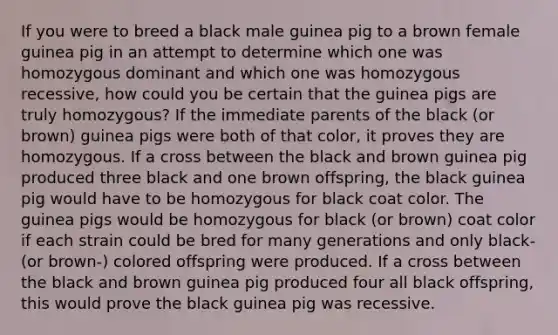 If you were to breed a black male guinea pig to a brown female guinea pig in an attempt to determine which one was homozygous dominant and which one was homozygous recessive, how could you be certain that the guinea pigs are truly homozygous? If the immediate parents of the black (or brown) guinea pigs were both of that color, it proves they are homozygous. If a cross between the black and brown guinea pig produced three black and one brown offspring, the black guinea pig would have to be homozygous for black coat color. The guinea pigs would be homozygous for black (or brown) coat color if each strain could be bred for many generations and only black- (or brown-) colored offspring were produced. If a cross between the black and brown guinea pig produced four all black offspring, this would prove the black guinea pig was recessive.