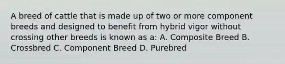 A breed of cattle that is made up of two or more component breeds and designed to benefit from hybrid vigor without crossing other breeds is known as a: A. Composite Breed B. Crossbred C. Component Breed D. Purebred