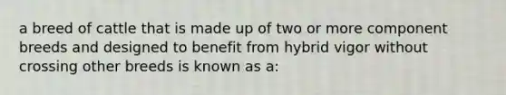 a breed of cattle that is made up of two or more component breeds and designed to benefit from hybrid vigor without crossing other breeds is known as a: