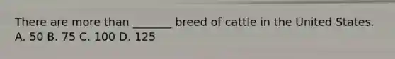 There are more than _______ breed of cattle in the United States. A. 50 B. 75 C. 100 D. 125