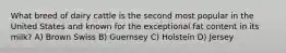 What breed of dairy cattle is the second most popular in the United States and known for the exceptional fat content in its milk? A) Brown Swiss B) Guernsey C) Holstein D) Jersey