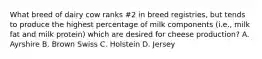 What breed of dairy cow ranks #2 in breed registries, but tends to produce the highest percentage of milk components (i.e., milk fat and milk protein) which are desired for cheese production? A. Ayrshire B. Brown Swiss C. Holstein D. Jersey