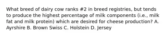 What breed of dairy cow ranks #2 in breed registries, but tends to produce the highest percentage of milk components (i.e., milk fat and milk protein) which are desired for cheese production? A. Ayrshire B. Brown Swiss C. Holstein D. Jersey