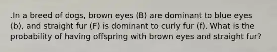 .In a breed of dogs, brown eyes (B) are dominant to blue eyes (b), and straight fur (F) is dominant to curly fur (f). What is the probability of having offspring with brown eyes and straight fur?