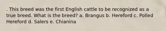 . This breed was the first English cattle to be recognized as a true breed. What is the breed? a. Brangus b. Hereford c. Polled Hereford d. Salers e. Chianina