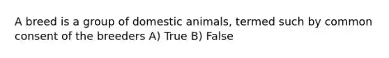 A breed is a group of domestic animals, termed such by common consent of the breeders A) True B) False