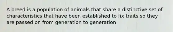 A breed is a population of animals that share a distinctive set of characteristics that have been established to fix traits so they are passed on from generation to generation