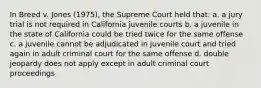 In Breed v. Jones (1975), the Supreme Court held that: a. a jury trial is not required in California juvenile courts b. a juvenile in the state of California could be tried twice for the same offense c. a juvenile cannot be adjudicated in juvenile court and tried again in adult criminal court for the same offense d. double jeopardy does not apply except in adult criminal court proceedings