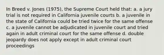 In Breed v. Jones (1975), the Supreme Court held that: a. a jury trial is not required in California juvenile courts b. a juvenile in the state of California could be tried twice for the same offense c. a juvenile cannot be adjudicated in juvenile court and tried again in adult criminal court for the same offense d. double jeopardy does not apply except in adult criminal court proceedings