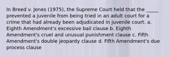 In Breed v. Jones (1975), the Supreme Court held that the _____ prevented a juvenile from being tried in an adult court for a crime that had already been adjudicated in juvenile court. a. Eighth Amendment's excessive bail clause b. Eighth Amendment's cruel and unusual punishment clause c. Fifth Amendment's double jeopardy clause d. Fifth Amendment's due process clause