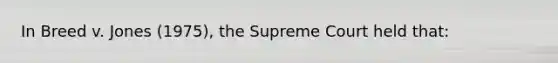 In Breed v. Jones (1975), the Supreme Court held that: