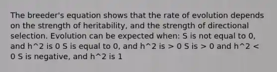 The breeder's equation shows that the rate of evolution depends on the strength of heritability, and the strength of directional selection. Evolution can be expected when: S is not equal to 0, and h^2 is 0 S is equal to 0, and h^2 is > 0 S is > 0 and h^2 < 0 S is negative, and h^2 is 1