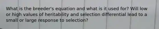 What is the breeder's equation and what is it used for? Will low or high values of heritability and selection differential lead to a small or large response to selection?