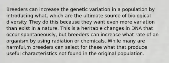 Breeders can increase the genetic variation in a population by introducing what, which are the ultimate source of biological diversity. They do this because they want even more variation than exist in a nature. This is a heritable changes in DNA that occur spontaneously, but breeders can increase what rate of an organism by using radiation or chemicals. While many are harmful,m breeders can select for these what that produce useful characteristics not found in the original population.