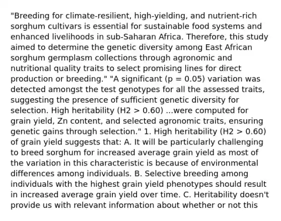 "Breeding for climate-resilient, high-yielding, and nutrient-rich sorghum cultivars is essential for sustainable food systems and enhanced livelihoods in sub-Saharan Africa. Therefore, this study aimed to determine the genetic diversity among East African sorghum germplasm collections through agronomic and nutritional quality traits to select promising lines for direct production or breeding." "A significant (p = 0.05) variation was detected amongst the test genotypes for all the assessed traits, suggesting the presence of sufficient genetic diversity for selection. High heritability (H2 > 0.60) ...were computed for grain yield, Zn content, and selected agronomic traits, ensuring genetic gains through selection." 1. High heritability (H2 > 0.60) of grain yield suggests that: A. It will be particularly challenging to breed sorghum for increased average grain yield as most of the variation in this characteristic is because of environmental differences among individuals. B. Selective breeding among individuals with the highest grain yield phenotypes should result in increased average grain yield over time. C. Heritability doesn't provide us with relevant information about whether or not this