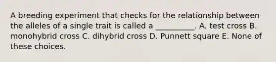 A breeding experiment that checks for the relationship between the alleles of a single trait is called a __________. A. test cross B. monohybrid cross C. dihybrid cross D. Punnett square E. None of these choices.