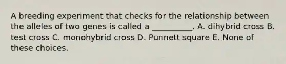 A breeding experiment that checks for the relationship between the alleles of two genes is called a __________. A. dihybrid cross B. test cross C. monohybrid cross D. Punnett square E. None of these choices.