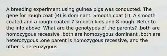 A breeding experiment using guinea pigs was conducted. The gene for rough coat (R) is dominant. Smooth coat (r). A smooth coated and a rough coated 7 smooth kids and 8 rough. Refer to the info above. What are the genotypes of the parents? .both are homozygous recessive .both are homozygous dominant .both are heterozygous .one parent is homozygous recessive, and the other is heterozygous