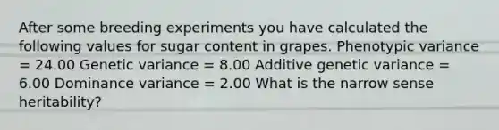 After some breeding experiments you have calculated the following values for sugar content in grapes. Phenotypic variance = 24.00 Genetic variance = 8.00 Additive genetic variance = 6.00 Dominance variance = 2.00 What is the narrow sense heritability?