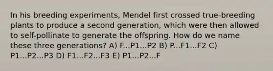 In his breeding experiments, Mendel first crossed true-breeding plants to produce a second generation, which were then allowed to self-pollinate to generate the offspring. How do we name these three generations? A) F...P1...P2 B) P...F1...F2 C) P1...P2...P3 D) F1...F2...F3 E) P1...P2...F