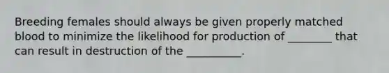 Breeding females should always be given properly matched blood to minimize the likelihood for production of ________ that can result in destruction of the __________.