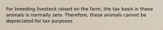 For breeding livestock raised on the farm, the tax basis in these animals is normally zero. Therefore, these animals cannot be depreciated for tax purposes