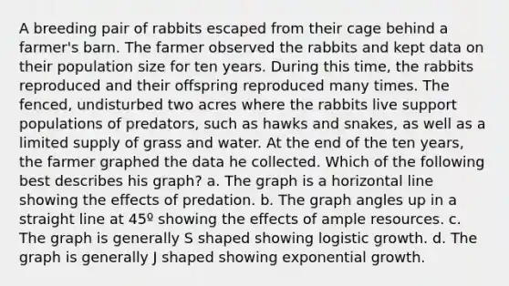 A breeding pair of rabbits escaped from their cage behind a farmer's barn. The farmer observed the rabbits and kept data on their population size for ten years. During this time, the rabbits reproduced and their offspring reproduced many times. The fenced, undisturbed two acres where the rabbits live support populations of predators, such as hawks and snakes, as well as a limited supply of grass and water. At the end of the ten years, the farmer graphed the data he collected. Which of the following best describes his graph? a. The graph is a horizontal line showing the effects of predation. b. The graph angles up in a straight line at 45º showing the effects of ample resources. c. The graph is generally S shaped showing logistic growth. d. The graph is generally J shaped showing exponential growth.