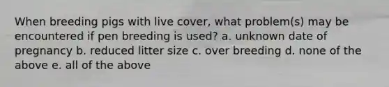 When breeding pigs with live cover, what problem(s) may be encountered if pen breeding is used? a. unknown date of pregnancy b. reduced litter size c. over breeding d. none of the above e. all of the above