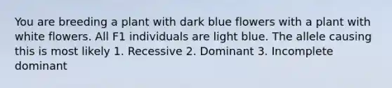 You are breeding a plant with dark blue flowers with a plant with white flowers. All F1 individuals are light blue. The allele causing this is most likely 1. Recessive 2. Dominant 3. Incomplete dominant